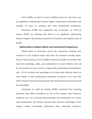 Soria (1995), as cited by Laroco (2005), found out that there was
no significant relationship between highest educational attainment and
number of years in teaching and their professional proficiency.
Parrochas (1998) also supported this contention, as cited by
Laroco (2005), by claiming that there is no significant relationship
between highest educational attainment of teachers and mastery level of
pupils.
Relationship of Subject Matter and Instructional Competence
Global goals of education stress the connection between how
teachers let the students know and what the teachers actually know.
Some of these goals are (1) all children should be taught by teachers who
have the knowledge, skills, and commitment to teach children well; (2)
for all teachers to have access to high-quality professional development;
and (3) for teachers and principals to be hired and retained based on
their ability to meet professional standards of practice. It is only with
these clearly stated and directed goals that teaching-learning process will
be meaningful.
Leinhardt, as cited by Subala (2006), disclosed that teaching
practices were often considered as one of the reasons why American
students were not currently demonstrating top achievement in science
and mathematics. He further stressed that teacher‘s knowledge of the
subject

matter

necessarily

influenced

their

classroom

practices.

 