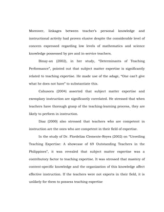 Moreover,

linkages

between

teacher‘s

personal

knowledge

and

instructional activity had proven elusive despite the considerable level of
concern expressed regarding low levels of mathematics and science
knowledge possessed by pre and in-service teachers.
Binay-an

(2002),

in

her

study,

―Determinants

of

Teaching

Performance‖, pointed out that subject matter expertise is significantly
related to teaching expertise. He made use of the adage, ―One can‘t give
what he does not have‖ to substantiate this.
Cabusora (2004) asserted that subject matter expertise and
exemplary instruction are significantly correlated. He stressed that when
teachers have thorough grasp of the teaching-learning process, they are
likely to perform in instruction.
Diaz (2000) also stressed that teachers who are competent in
instruction are the ones who are competent in their field of expertise.
In the study of Dr. Flordeliza Clemente-Reyes (2002) on ―Unveiling
Teaching Expertise: A showcase of 69 Outstanding Teachers in the
Philippines‖, it was revealed that subject matter expertise was a
contributory factor to teaching expertise. It was stressed that mastery of
content-specific knowledge and the organization of this knowledge affect
effective instruction. If the teachers were not experts in their field, it is
unlikely for them to possess teaching expertise

 