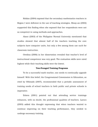 Roldan (2004) exposed that the secondary mathematics teachers in
Region I were deficient in the use of teaching strategies. Binay-an (2002)
supported this finding when she exposed that her respondents were not
so competent in using methods and approaches.
Alano (2003) of the Philippine Normal University mentioned that
studies showed that almost half of the teachers teaching the core
subjects have computer units, but only a few among them use such for
classroom instruction.
Oredina (2006) in her dissertation revealed that teacher‘s level of
instructional competence was very good. The evaluation skills were rated
highest while their teaching skills were the lowest.
Two-Pronged Training Programs
To be a successful math teacher, one needs to continually upgrade
himself. With this belief, the Congressional Commission in Education, as
cited by Olbinado (2007), recommended that a periodic assessment of
training needs of school teachers in both public and private schools is
imperative.
Eslava

(2001)

pointed

out

that

attending

service

trainings

enhances, with no doubt, the professional qualities of teachers. Laroco
(2005) added this thought expressing that when teachers wanted to
continue improving on their teaching performance, they needed to
undergo necessary training.

 