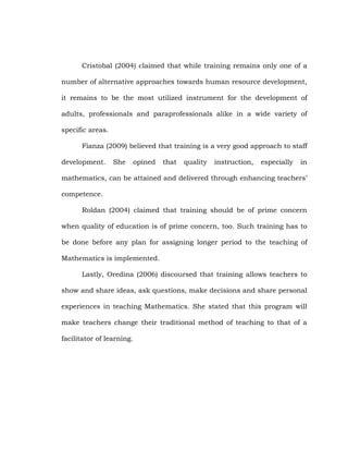 Cristobal (2004) claimed that while training remains only one of a
number of alternative approaches towards human resource development,
it remains to be the most utilized instrument for the development of
adults, professionals and paraprofessionals alike in a wide variety of
specific areas.
Fianza (2009) believed that training is a very good approach to staff
development.

She

opined

that

quality

instruction,

especially

in

mathematics, can be attained and delivered through enhancing teachers‘
competence.
Roldan (2004) claimed that training should be of prime concern
when quality of education is of prime concern, too. Such training has to
be done before any plan for assigning longer period to the teaching of
Mathematics is implemented.
Lastly, Oredina (2006) discoursed that training allows teachers to
show and share ideas, ask questions, make decisions and share personal
experiences in teaching Mathematics. She stated that this program will
make teachers change their traditional method of teaching to that of a
facilitator of learning.

 