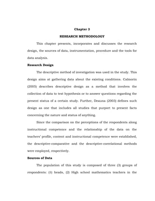 Chapter 3
RESEARCH METHODOLOGY
This chapter presents, incorporates and discusses the research
design, the sources of data, instrumentation, procedure and the tools for
data analysis.
Research Design
The descriptive method of investigation was used in the study. This
design aims at gathering data about the existing conditions. Calmorin
(2005) describes descriptive design as a method that involves the
collection of data to test hypothesis or to answer questions regarding the
present status of a certain study. Further, Deauna (2003) defines such
design as one that includes all studies that purport to present facts
concerning the nature and status of anything.
Since the comparison on the perceptions of the respondents along
instructional competence and the relationship of the data on the
teachers‘ profile, content and instructional competence were established,
the descriptive-comparative and the descriptive-correlational methods
were employed, respectively.
Sources of Data
The population of this study is composed of three (3) groups of
respondents: (1) heads, (2) High school mathematics teachers in the

 
