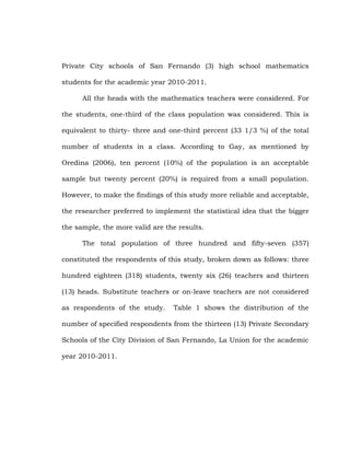 Private City schools of San Fernando (3) high school mathematics
students for the academic year 2010-2011.
All the heads with the mathematics teachers were considered. For
the students, one-third of the class population was considered. This is
equivalent to thirty- three and one-third percent (33 1/3 %) of the total
number of students in a class. According to Gay, as mentioned by
Oredina (2006), ten percent (10%) of the population is an acceptable
sample but twenty percent (20%) is required from a small population.
However, to make the findings of this study more reliable and acceptable,
the researcher preferred to implement the statistical idea that the bigger
the sample, the more valid are the results.
The total population of three hundred and fifty-seven (357)
constituted the respondents of this study, broken down as follows: three
hundred eighteen (318) students, twenty six (26) teachers and thirteen
(13) heads. Substitute teachers or on-leave teachers are not considered
as respondents of the study.

Table 1 shows the distribution of the

number of specified respondents from the thirteen (13) Private Secondary
Schools of the City Division of San Fernando, La Union for the academic
year 2010-2011.

 