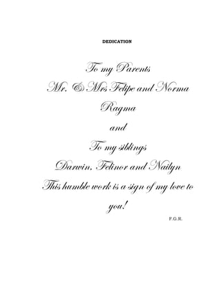 DEDICATION

To my Parents
Mr. & Mrs Felipe and Norma
Ragma
and
To my siblings
Darwin, Felinor and Nailyn
This humble work is a sign of my love to
you!
F.G.R.

 