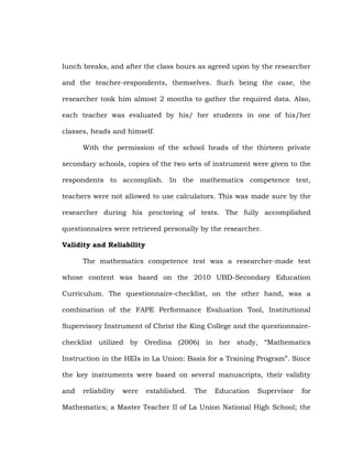 lunch breaks, and after the class hours as agreed upon by the researcher
and the teacher-respondents, themselves. Such being the case, the
researcher took him almost 2 months to gather the required data. Also,
each teacher was evaluated by his/ her students in one of his/her
classes, heads and himself.
With the permission of the school heads of the thirteen private
secondary schools, copies of the two sets of instrument were given to the
respondents to accomplish. In the mathematics competence test,
teachers were not allowed to use calculators. This was made sure by the
researcher during his proctoring of tests. The fully accomplished
questionnaires were retrieved personally by the researcher.
Validity and Reliability
The mathematics competence test was a researcher-made test
whose content was based on the 2010 UBD-Secondary Education
Curriculum. The questionnaire-checklist, on the other hand, was a
combination of the FAPE Performance Evaluation Tool, Institutional
Supervisory Instrument of Christ the King College and the questionnairechecklist utilized by Oredina (2006) in her study, ―Mathematics
Instruction in the HEIs in La Union: Basis for a Training Program‖. Since
the key instruments were based on several manuscripts, their validity
and

reliability

were

established.

The

Education

Supervisor

for

Mathematics; a Master Teacher II of La Union National High School; the

 