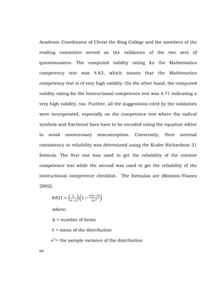 Academic Coordinator of Christ the King College and the members of the
reading committee served as the validators of the two sets of
questionnaires. The computed validity rating for the Mathematics
competency

test was

4.63,

which means

that

the Mathematics

competency test is of very high validity. On the other hand, the computed
validity rating for the Instructional competence test was 4.71 indicating a
very high validity, too. Further, all the suggestions cited by the validators
were incorporated, especially on the competence test where the radical
symbols and fractional bars have to be encoded using the equation editor
to

avoid

unnecessary

misconception.

Conversely,

their

internal

consistency or reliability was determined using the Kuder-Richardson 21
formula. The first one was used to get the reliability of the content
competence test while the second was used to get the reliability of the
instructional competence checklist.

The formulas are (Monzon-Ybanez

2002):
𝐾𝑅21 =

𝑘
𝑘−1

1−

𝑥 𝑘−𝑥
𝑘𝜎 2

where:
k = number of items
𝑥 = mean of the distribution
𝜎 2 = the sample variance of the distribution
or

 