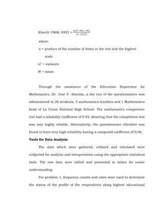 (Garett 1966): 𝐾𝑅21 =

[𝑛𝜎 2 −𝑀(𝑛 −𝑀)]
𝑡
(𝑛−1)(𝜎 2 )
𝑡

where:
n = product of the number of items in the test and the highest
scale
𝜎 2 = variance
𝑡
𝑀 = mean

Through

the

assistance

of

the

Education

Supervisor

for

Mathematics, Dr. Jose P. Almeida, a dry run of the questionnaires was
administered to 20 students, 5 mathematics teachers and 1 Mathematics
head of La Union National High School. The mathematics competence
test had a reliability coefficient of 0.93, denoting that the competence test
was very highly reliable. Alternatively, the questionnaire checklist was
found to have very high reliability having a computed coefficient of 0.96.
Tools for Data Analysis
The data which were gathered, collated and tabulated were
subjected for analysis and interpretation using the appropriate statistical
tools. The raw data were tallied and presented in tables for easier
understanding.
For problem 1, frequency counts and rates were used to determine
the status of the profile of the respondents along highest educational

 