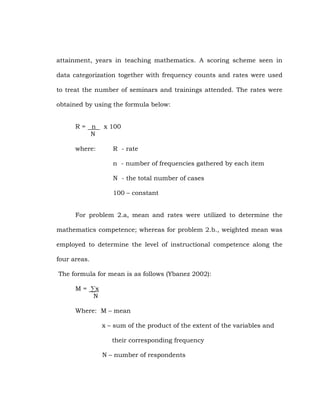 attainment, years in teaching mathematics. A scoring scheme seen in
data categorization together with frequency counts and rates were used
to treat the number of seminars and trainings attended. The rates were
obtained by using the formula below:
R= n
N
where:

x 100
R - rate
n - number of frequencies gathered by each item
N - the total number of cases
100 – constant

For problem 2.a, mean and rates were utilized to determine the
mathematics competence; whereas for problem 2.b., weighted mean was
employed to determine the level of instructional competence along the
four areas.
The formula for mean is as follows (Ybanez 2002):
M = ∑x
N
Where: M – mean
x – sum of the product of the extent of the variables and
their corresponding frequency
N – number of respondents

 
