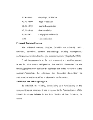 ±0.91-0.99

-very high correlation

±0.71-±0.90

-high correlation

±0.41-±0.70

-marked correlation

±0.21-±0.40

-low correlation

±0.01-±0.21

- negligible correlation

0.00

- no correlation

Proposed Training Program
The proposed training program includes the following parts:
rationale,

objectives,

content,

methodology,

training

management,

participants, duration, logistics and success indicator (Cayabyab, 2010).
A training program is set for content competence; another program
is set for instructional competence. The trainers considered for the
training program were some of the speakers met by the researcher in the
seminars/workshops

he

attended,

the

Education

Supervisor

for

mathematics, and some of his professors in mathematics.
Validity of the Training Program
To establish the validity, acceptability and functionality of the
proposed training program, it was presented to the Administrators of the
Private Secondary Schools in the City Division of San Fernando, La
Union.

 