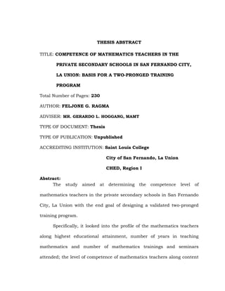 THESIS ABSTRACT
TITLE: COMPETENCE OF MATHEMATICS TEACHERS IN THE
PRIVATE SECONDARY SCHOOLS IN SAN FERNANDO CITY,
LA UNION: BASIS FOR A TWO-PRONGED TRAINING
PROGRAM
Total Number of Pages: 230
AUTHOR: FELJONE G. RAGMA
ADVISER: MR. GERARDO L. HOGGANG, MAMT
TYPE OF DOCUMENT: Thesis
TYPE OF PUBLICATION: Unpublished
ACCREDITING INSTITUTION: Saint Louis College
City of San Fernando, La Union
CHED, Region I
Abstract:
The

study

aimed

at

determining

the

competence

level

of

mathematics teachers in the private secondary schools in San Fernando
City, La Union with the end goal of designing a validated two-pronged
training program.
Specifically, it looked into the profile of the mathematics teachers
along highest educational attainment, number of years in teaching
mathematics and number of mathematics trainings and seminars
attended; the level of competence of mathematics teachers along content

 