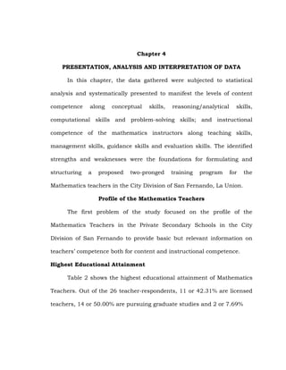Chapter 4
PRESENTATION, ANALYSIS AND INTERPRETATION OF DATA
In this chapter, the data gathered were subjected to statistical
analysis and systematically presented to manifest the levels of content
competence

along

conceptual

skills,

reasoning/analytical

skills,

computational skills and problem-solving skills; and instructional
competence of the mathematics instructors along teaching skills,
management skills, guidance skills and evaluation skills. The identified
strengths and weaknesses were the foundations for formulating and
structuring

a

proposed

two-pronged

training

program

for

the

Mathematics teachers in the City Division of San Fernando, La Union.
Profile of the Mathematics Teachers
The first problem of the study focused on the profile of the
Mathematics Teachers in the Private Secondary Schools in the City
Division of San Fernando to provide basic but relevant information on
teachers‘ competence both for content and instructional competence.
Highest Educational Attainment
Table 2 shows the highest educational attainment of Mathematics
Teachers. Out of the 26 teacher-respondents, 11 or 42.31% are licensed
teachers, 14 or 50.00% are pursuing graduate studies and 2 or 7.69%

 