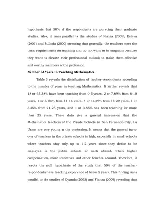 hypothesis that 50% of the respondents are pursuing their graduate
studies. Also, it runs parallel to the studies of Fianza (2009), Eslava
(2001) and Rulloda (2000) stressing that generally, the teachers meet the
basic requirements for teaching and do not want to be stagnant because
they want to elevate their professional outlook to make them effective
and worthy members of the profession.
Number of Years in Teaching Mathematics
Table 3 reveals the distribution of teacher-respondents according
to the number of years in teaching Mathematics. It further reveals that
18 or 65.38% have been teaching from 0-5 years, 2 or 7.69% from 6-10
years, 1 or 3. 85% from 11-15 years, 4 or 15.39% from 16-20 years, 1 or
3.85% from 21-25 years, and 1 or 3.85% has been teaching for more
than 25 years. These data give a general impression that the
Mathematics teachers of the Private Schools in San Fernando City, La
Union are very young in the profession. It means that the general turnover of teachers in the private schools is high, especially in small schools
where teachers stay only up to 1-2 years since they desire to be
employed in the

public schools

or

work abroad, where

higher

compensation, more incentives and other benefits abound. Therefore, it
rejects the null hypothesis of the study that 50% of the teacherrespondents have teaching experience of below 5 years. This finding runs
parallel to the studies of Oyanda (2003) and Fianza (2009) revealing that

 
