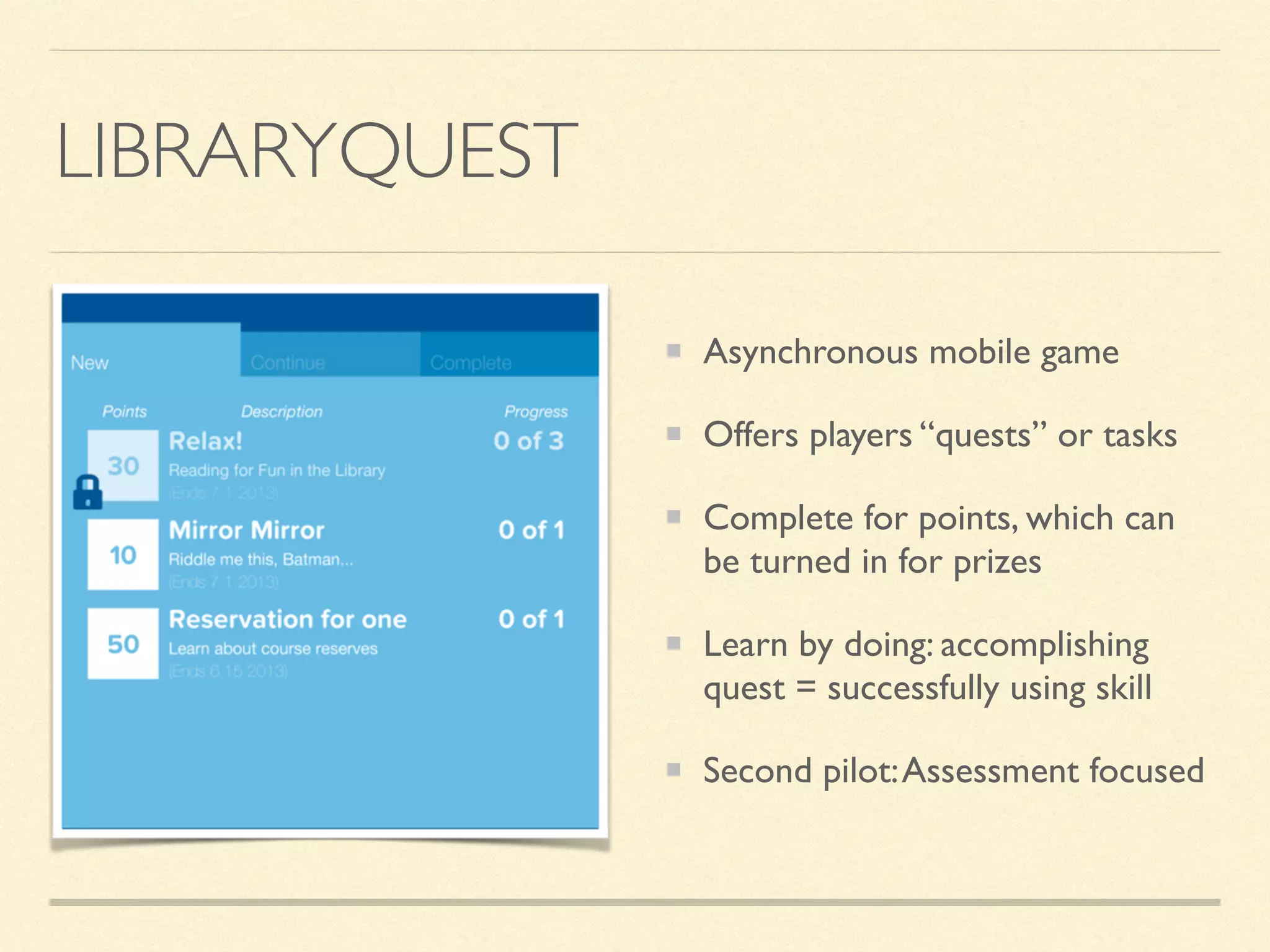 LIBRARYQUEST
Asynchronous mobile game
Offers players “quests” or tasks
Complete for points, which can
be turned in for prizes
Learn by doing: accomplishing
quest = successfully using skill
Second pilot:Assessment focused
 