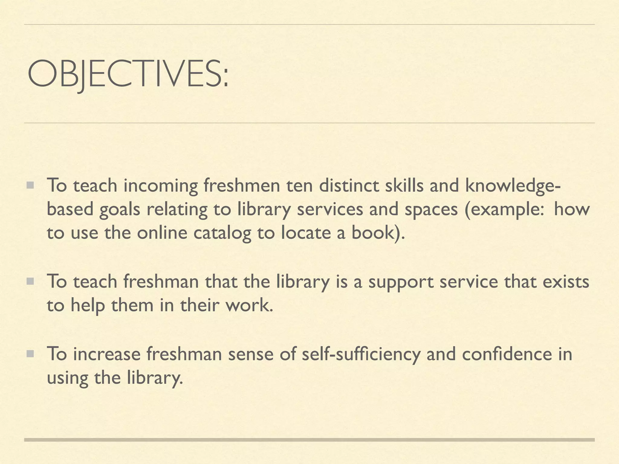 OBJECTIVES:
To teach incoming freshmen ten distinct skills and knowledge-
based goals relating to library services and spaces (example: how
to use the online catalog to locate a book).
To teach freshman that the library is a support service that exists
to help them in their work.
To increase freshman sense of self-sufﬁciency and conﬁdence in
using the library.
 