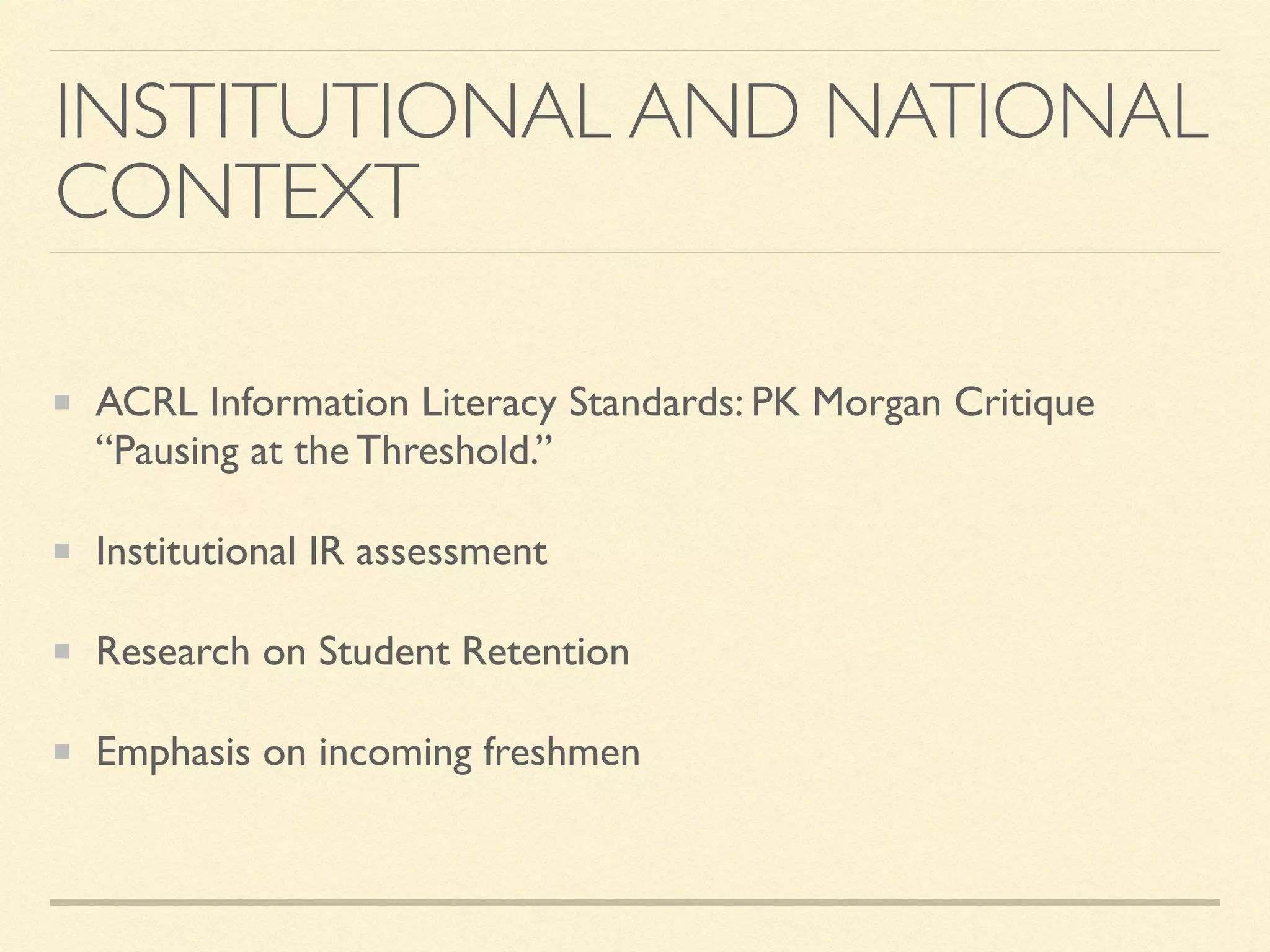 INSTITUTIONAL AND NATIONAL
CONTEXT
ACRL Information Literacy Standards: PK Morgan Critique
“Pausing at the Threshold.”
Institutional IR assessment
Research on Student Retention
Emphasis on incoming freshmen
 