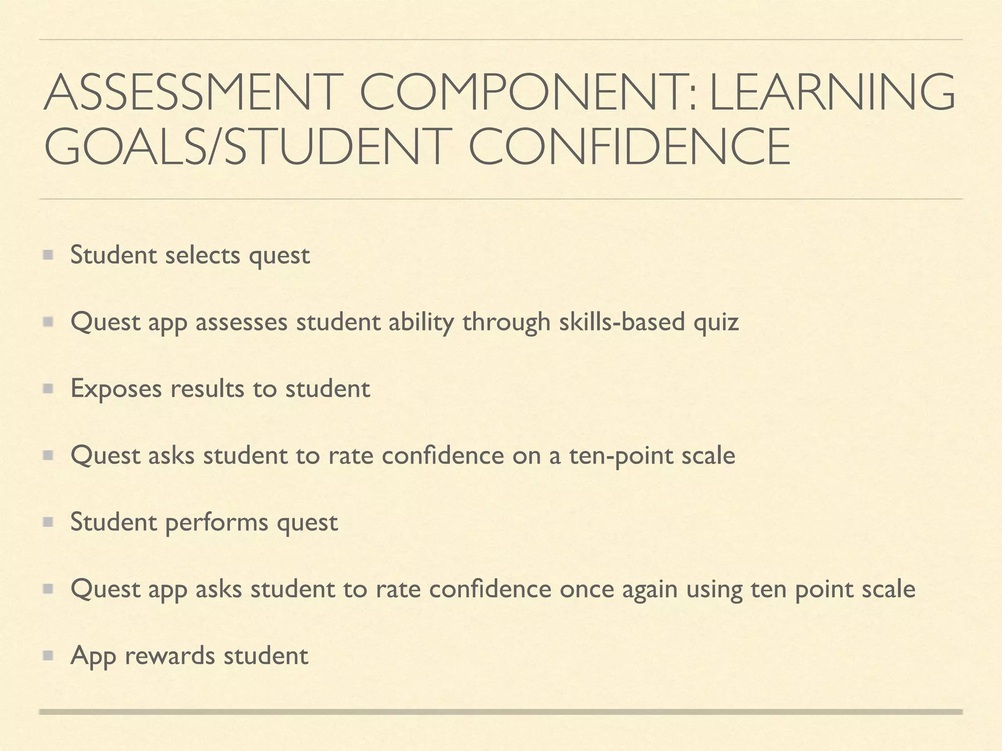 ASSESSMENT COMPONENT: LEARNING
GOALS/STUDENT CONFIDENCE
Student selects quest
Quest app assesses student ability through skills-based quiz
Exposes results to student
Quest asks student to rate conﬁdence on a ten-point scale
Student performs quest
Quest app asks student to rate conﬁdence once again using ten point scale
App rewards student
 