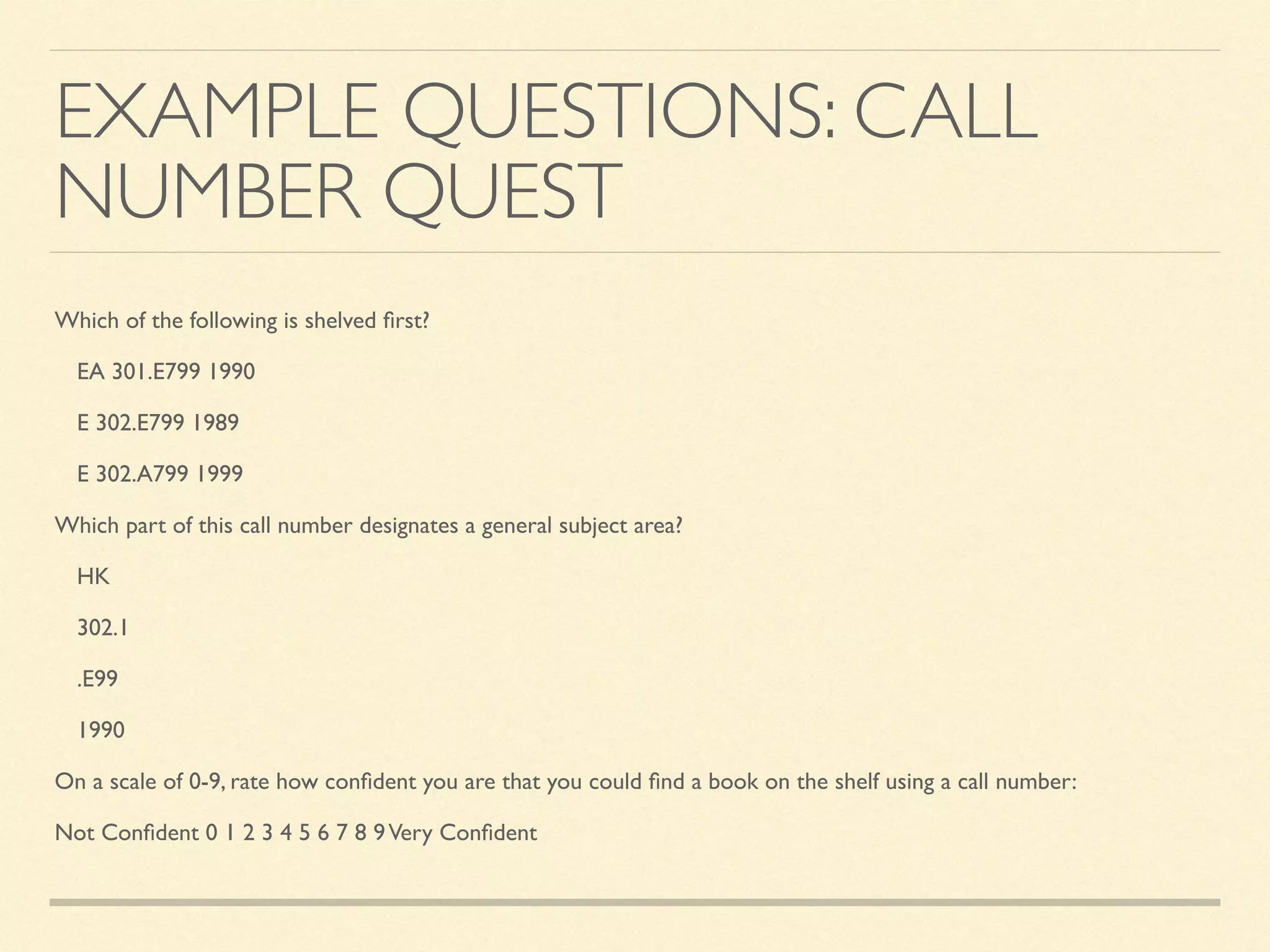 EXAMPLE QUESTIONS: CALL
NUMBER QUEST
Which of the following is shelved ﬁrst?
EA 301.E799 1990
E 302.E799 1989
E 302.A799 1999
Which part of this call number designates a general subject area?
HK
302.1
.E99
1990
On a scale of 0-9, rate how conﬁdent you are that you could ﬁnd a book on the shelf using a call number:
Not Conﬁdent 0 1 2 3 4 5 6 7 8 9Very Conﬁdent
 