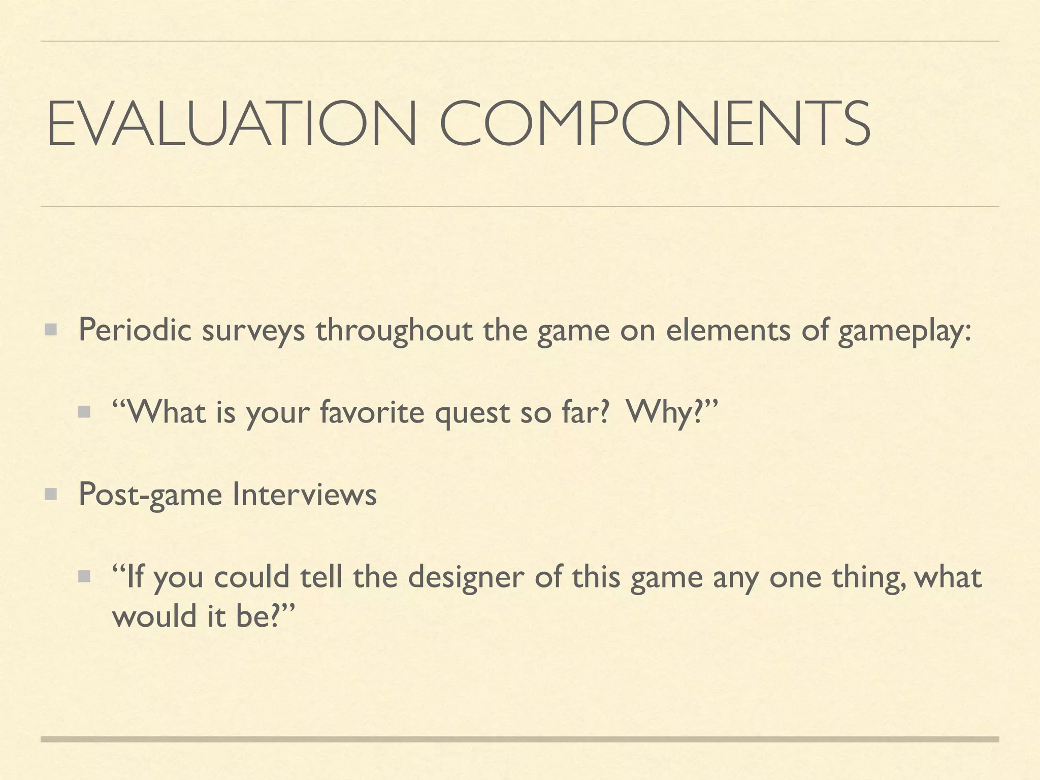 EVALUATION COMPONENTS
Periodic surveys throughout the game on elements of gameplay:
“What is your favorite quest so far? Why?”
Post-game Interviews
“If you could tell the designer of this game any one thing, what
would it be?”
 