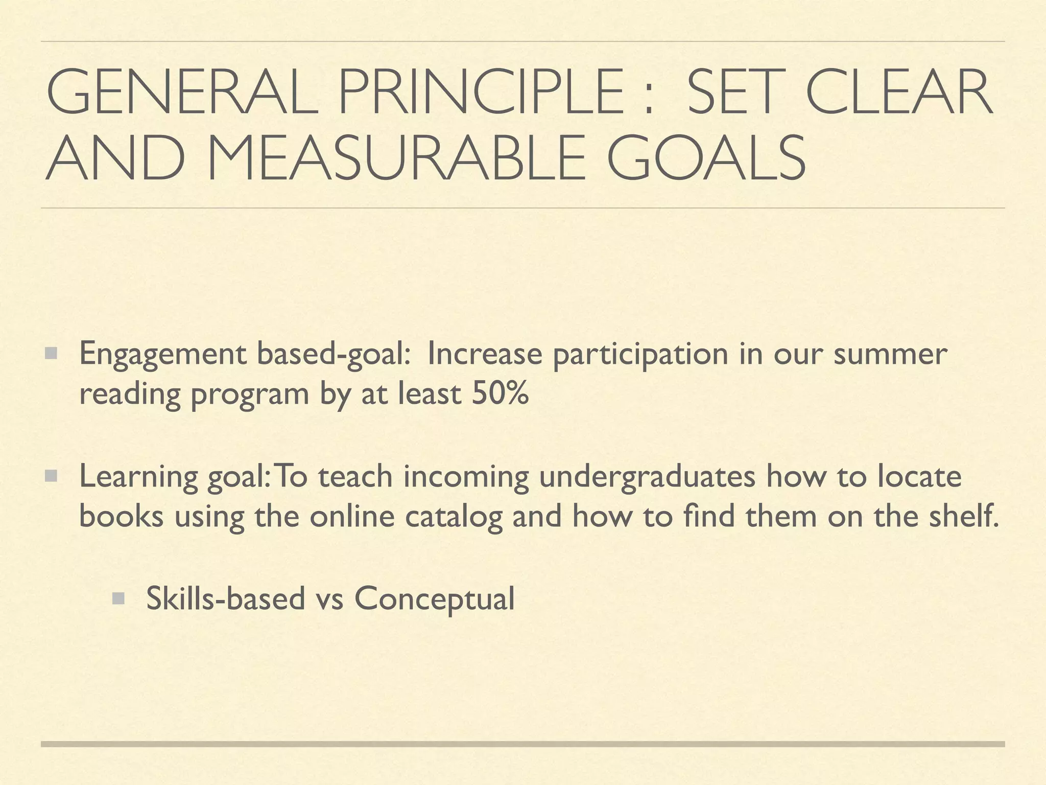 GENERAL PRINCIPLE : SET CLEAR
AND MEASURABLE GOALS
Engagement based-goal: Increase participation in our summer
reading program by at least 50%
Learning goal:To teach incoming undergraduates how to locate
books using the online catalog and how to ﬁnd them on the shelf.
Skills-based vs Conceptual
 