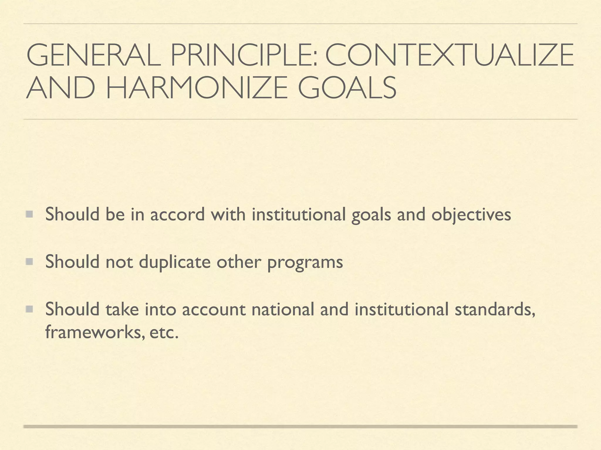 GENERAL PRINCIPLE: CONTEXTUALIZE
AND HARMONIZE GOALS
Should be in accord with institutional goals and objectives
Should not duplicate other programs
Should take into account national and institutional standards,
frameworks, etc.
 