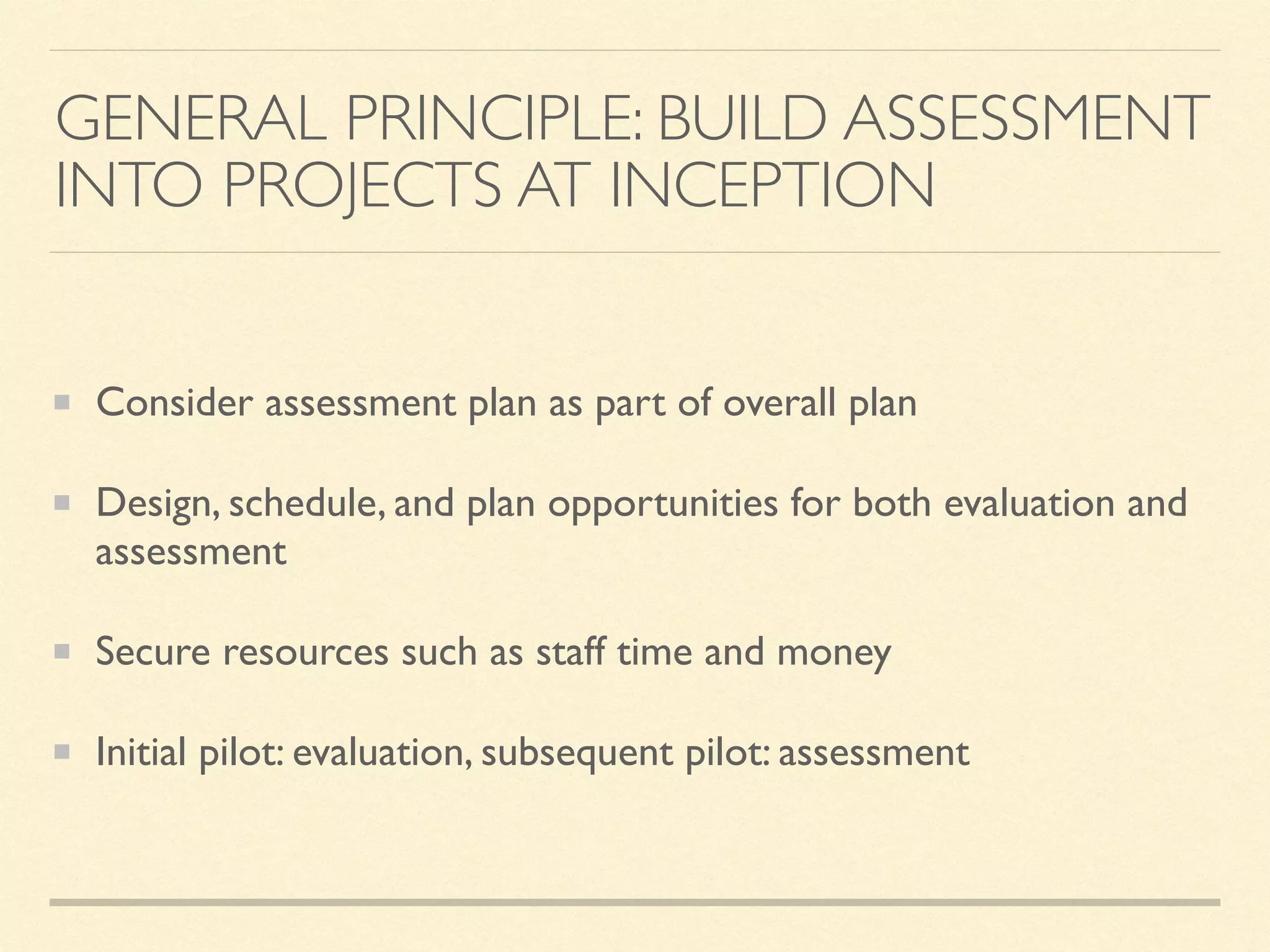 GENERAL PRINCIPLE: BUILD ASSESSMENT
INTO PROJECTS AT INCEPTION
Consider assessment plan as part of overall plan
Design, schedule, and plan opportunities for both evaluation and
assessment
Secure resources such as staff time and money
Initial pilot: evaluation, subsequent pilot: assessment
 