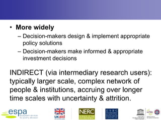 • More widely
– Decision-makers design & implement appropriate
policy solutions
– Decision-makers make informed & appropriate
investment decisions
INDIRECT (via intermediary research users):
typically larger scale, complex network of
people & institutions, accruing over longer
time scales with uncertainty & attrition.
 