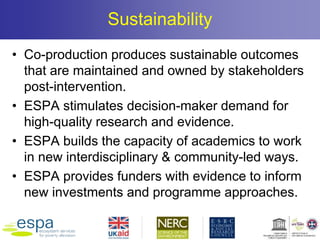 Sustainability
• Co-production produces sustainable outcomes
that are maintained and owned by stakeholders
post-intervention.
• ESPA stimulates decision-maker demand for
high-quality research and evidence.
• ESPA builds the capacity of academics to work
in new interdisciplinary & community-led ways.
• ESPA provides funders with evidence to inform
new investments and programme approaches.
 