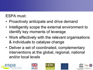 ESPA must:
• Proactively anticipate and drive demand
• Intelligently scope the external environment to
identify key moments of leverage
• Work effectively with the relevant organisations
& individuals to catalyse change
• Deliver a set of coordinated, complementary
interventions at the global, regional, national
and/or local levels
 