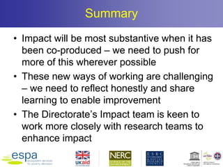 Summary
• Impact will be most substantive when it has
been co-produced – we need to push for
more of this wherever possible
• These new ways of working are challenging
– we need to reflect honestly and share
learning to enable improvement
• The Directorate’s Impact team is keen to
work more closely with research teams to
enhance impact
 