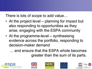 There is lots of scope to add value…
• At the project level – planning for impact but
also responding to opportunities as they
arise, engaging with the ESPA community
• At the programme-level – synthesising
evidence across the portfolio, responding to
decision-maker demand
… and ensure that the ESPA whole becomes
greater than the sum of its parts.
 