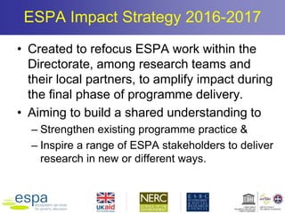 ESPA Impact Strategy 2016-2017
• Created to refocus ESPA work within the
Directorate, among research teams and
their local partners, to amplify impact during
the final phase of programme delivery.
• Aiming to build a shared understanding to
– Strengthen existing programme practice &
– Inspire a range of ESPA stakeholders to deliver
research in new or different ways.
 