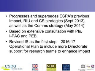 • Progresses and supersedes ESPA’s previous
Impact, RIU and CS strategies (Sept 2013),
as well as the Comms strategy (May 2014)
• Based on extensive consultation with PIs,
I-PAC and PEB
• Revised IS as the first step – 2016-17
Operational Plan to include more Directorate
support for research teams to enhance impact
 