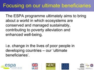 Focusing on our ultimate beneficiaries
The ESPA programme ultimately aims to bring
about a world in which ecosystems are
conserved and managed sustainably,
contributing to poverty alleviation and
enhanced well-being.
i.e. change in the lives of poor people in
developing countries – our ‘ultimate
beneficiaries’.
 