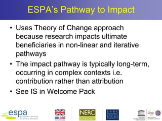 ESPA’s Pathway to Impact
• Uses Theory of Change approach
because research impacts ultimate
beneficiaries in non-linear and iterative
pathways
• The impact pathway is typically long-term,
occurring in complex contexts i.e.
contribution rather than attribution
• See IS in Welcome Pack
 