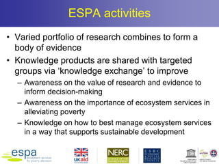 ESPA activities
• Varied portfolio of research combines to form a
body of evidence
• Knowledge products are shared with targeted
groups via ‘knowledge exchange’ to improve
– Awareness on the value of research and evidence to
inform decision-making
– Awareness on the importance of ecosystem services in
alleviating poverty
– Knowledge on how to best manage ecosystem services
in a way that supports sustainable development
 