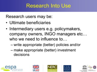 Research Into Use
Research users may be:
• Ultimate beneficiaries
• Intermediary users e.g. policymakers,
company owners, INGO managers etc…
who we need to influence to…
– write appropriate (better) policies and/or
– make appropriate (better) investment
decisions
 