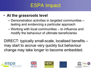 ESPA Impact
• At the grassroots level
– Demonstration activities in targeted communities –
testing and evidencing a particular approach
– Working with local communities – to influence and
modify the behaviour of ultimate beneficiaries
DIRECT: typically small-scale, localised benefits –
may start to accrue very quickly but behaviour
change may take longer to become embedded.
 