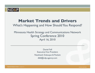 Market Trends and Drivers
What’s Happening and How Should You Respond?
Minnesota Health Strategy and Communications Network
            Spring Conference 2010
                   April 16, 2010


                        Daniel Fell
                 Executive Vice President
               Neathawk Dubuque & Packett
                  dfell@ndp-agency.com



                                                  COPYRIGHT 2009 ND&P
 