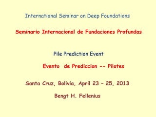 International Seminar on Deep Foundations
Seminario Internacional de Fundaciones Profundas
Pile Prediction Event
Evento de Prediccion -- Pilotes
Santa Cruz, Bolivia, April 23 – 25, 2013
Bengt H. Fellenius
 