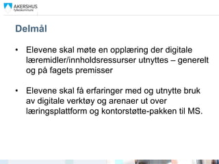 Delmål

• Elevene skal møte en opplæring der digitale
  læremidler/innholdsressurser utnyttes – generelt
  og på fagets premisser

• Elevene skal få erfaringer med og utnytte bruk
  av digitale verktøy og arenaer ut over
  læringsplattform og kontorstøtte-pakken til MS.
 