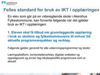 Felles standard for bruk av IKT i opplæringen
 En elev som går på en videregående skole i Akershus
 Fylkeskommune, kan forvente følgende når det gjelder
 bruk av IKT i opplæringen:

 1. Eleven skal få tilbud om grunnleggende opplæring
 i bruk av skolens og fylkeskommunens til enhver tid
 aktuelle programvarepakker og verktøy.

 Følgende gjelder generelt for alle utdanningsprogrammer og skoler:

 Læringsplattform, kontorstøtteverktøy, digitale ordbøker og
 oppslagsverk og annen fag-/skolespesifikk programvare som er
 aktuell.
 