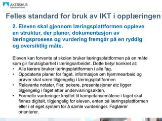 Felles standard for bruk av IKT i opplæringen
 2. Eleven skal gjennom læringsplattformen oppleve
 en struktur, der planer, dokumentasjon av
 læringsprosess og vurdering fremgår på en ryddig
 og oversiktlig måte.

 Eleven kan forvente at skolen bruker læringsplattformen på en måte
 som gir forutsigbarhet i læringsarbeidet. Dette betyr konkret at:
 • Alle lærere bruker læringsplattformen i alle fag.
 • Oppdaterte planer for faget, informasjon om hjemmearbeid og
    prøver skal være tilgjengelig i læringsplattformen
 • Relevante notater, filer, pekere, presentasjoner etc ligger
    tilgjengelig i faget etter undervisningsøkten.
 • Formelle vurderinger knyttet til kompetansemålene i faget skal
    finnes digitalt, tilgjengelig for eleven, enten på læringsplattformen
    eller i et eget system for å samle vurderinger. Faglærer
    orienterer.
 