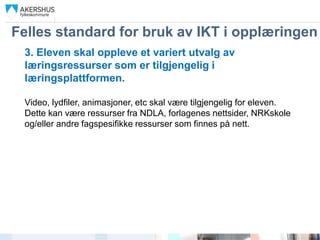 Felles standard for bruk av IKT i opplæringen
 3. Eleven skal oppleve et variert utvalg av
 læringsressurser som er tilgjengelig i
 læringsplattformen.

 Video, lydfiler, animasjoner, etc skal være tilgjengelig for eleven.
 Dette kan være ressurser fra NDLA, forlagenes nettsider, NRKskole
 og/eller andre fagspesifikke ressurser som finnes på nett.
 