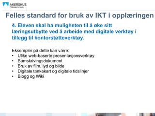 Felles standard for bruk av IKT i opplæringen
 4. Eleven skal ha muligheten til å øke sitt
 læringsutbytte ved å arbeide med digitale verktøy i
 tillegg til kontorstøtteverktøy.

 Eksempler på dette kan være:
 • Ulike web-baserte presentasjonsverktøy
 • Samskrivingsdokument
 • Bruk av film, lyd og bilde
 • Digitale tankekart og digitale tidslinjer
 • Blogg og Wiki
 