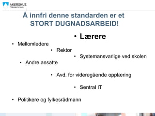 Å innfri denne standarden er et
      STORT DUGNADSARBEID!
                            • Lærere
• Mellomledere
                 • Rektor
                            • Systemansvarlige ved skolen
   • Andre ansatte

                 • Avd. for videregående opplæring

                            • Sentral IT

• Politikere og fylkesrådmann
 