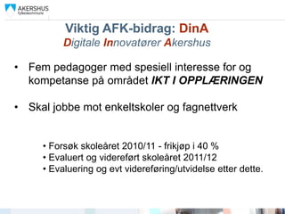 Viktig AFK-bidrag: DinA
          Digitale Innovatører Akershus

• Fem pedagoger med spesiell interesse for og
  kompetanse på området IKT I OPPLÆRINGEN

• Skal jobbe mot enkeltskoler og fagnettverk


     • Forsøk skoleåret 2010/11 - frikjøp i 40 %
     • Evaluert og videreført skoleåret 2011/12
     • Evaluering og evt videreføring/utvidelse etter dette.
 