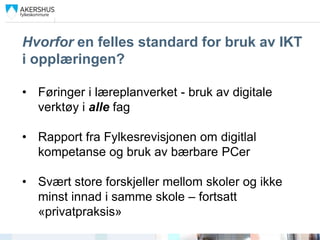 Hvorfor en felles standard for bruk av IKT
i opplæringen?

• Føringer i læreplanverket - bruk av digitale
  verktøy i alle fag

• Rapport fra Fylkesrevisjonen om digitlal
  kompetanse og bruk av bærbare PCer

• Svært store forskjeller mellom skoler og ikke
  minst innad i samme skole – fortsatt
  «privatpraksis»
 