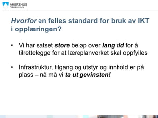 Hvorfor en felles standard for bruk av IKT
i opplæringen?

• Vi har satset store beløp over lang tid for å
  tilrettelegge for at læreplanverket skal oppfylles

• Infrastruktur, tilgang og utstyr og innhold er på
  plass – nå må vi ta ut gevinsten!
 