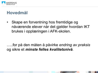 Hovedmål

• Skape en forventning hos fremtidige og
  nåværende elever når det gjelder hvordan IKT
  brukes i opplæringen i AFK-skolen.


…..for på den måten å påvirke endring av praksis
og sikre et minste felles kvalitetsnivå.
 