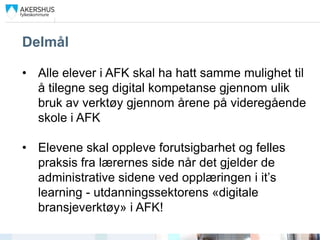 Delmål

• Alle elever i AFK skal ha hatt samme mulighet til
  å tilegne seg digital kompetanse gjennom ulik
  bruk av verktøy gjennom årene på videregående
  skole i AFK

• Elevene skal oppleve forutsigbarhet og felles
  praksis fra lærernes side når det gjelder de
  administrative sidene ved opplæringen i it’s
  learning - utdanningssektorens «digitale
  bransjeverktøy» i AFK!
 