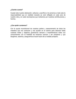¿Cuánto cuesta?

Cuesta toda nuestra dedicación, esfuerzo y sacrificio si le ponemos a todo esto la
responsabilidad que en realidad necesita se verá reflejada en cada acto de
nuestra vida y en cada recompensa que recibamos por nuestras contribuciones y
hechos.



¿Con quién contamos?

Con la ayuda incondicional de nuestros padres y asesoramiento de todos los
maestros que nos conducen y nos ayudan en el camino para alcanzar todas
nuestras metas y objetivos guiándonos siempre e impartiéndonos todos sus
conocimientos con la finalidad de hacernos avanzar y ser prósperos y que
tengamos, seamos y aseguremos el buen futuro de un estado prospero.
 